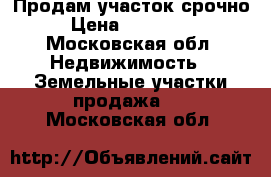 Продам участок срочно › Цена ­ 500 000 - Московская обл. Недвижимость » Земельные участки продажа   . Московская обл.